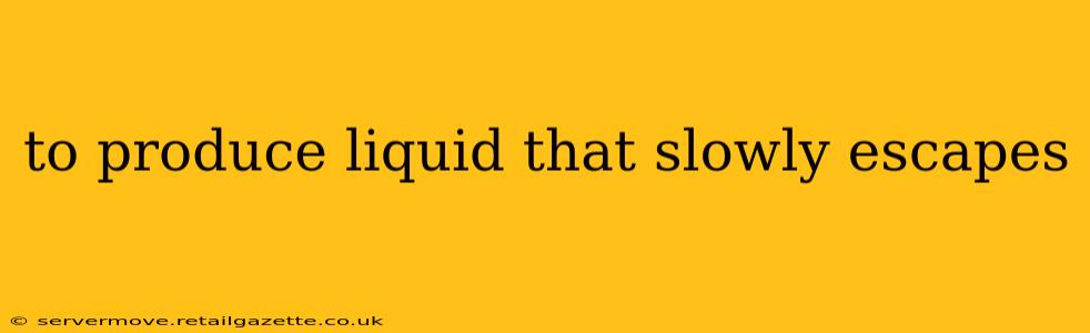 to produce liquid that slowly escapes